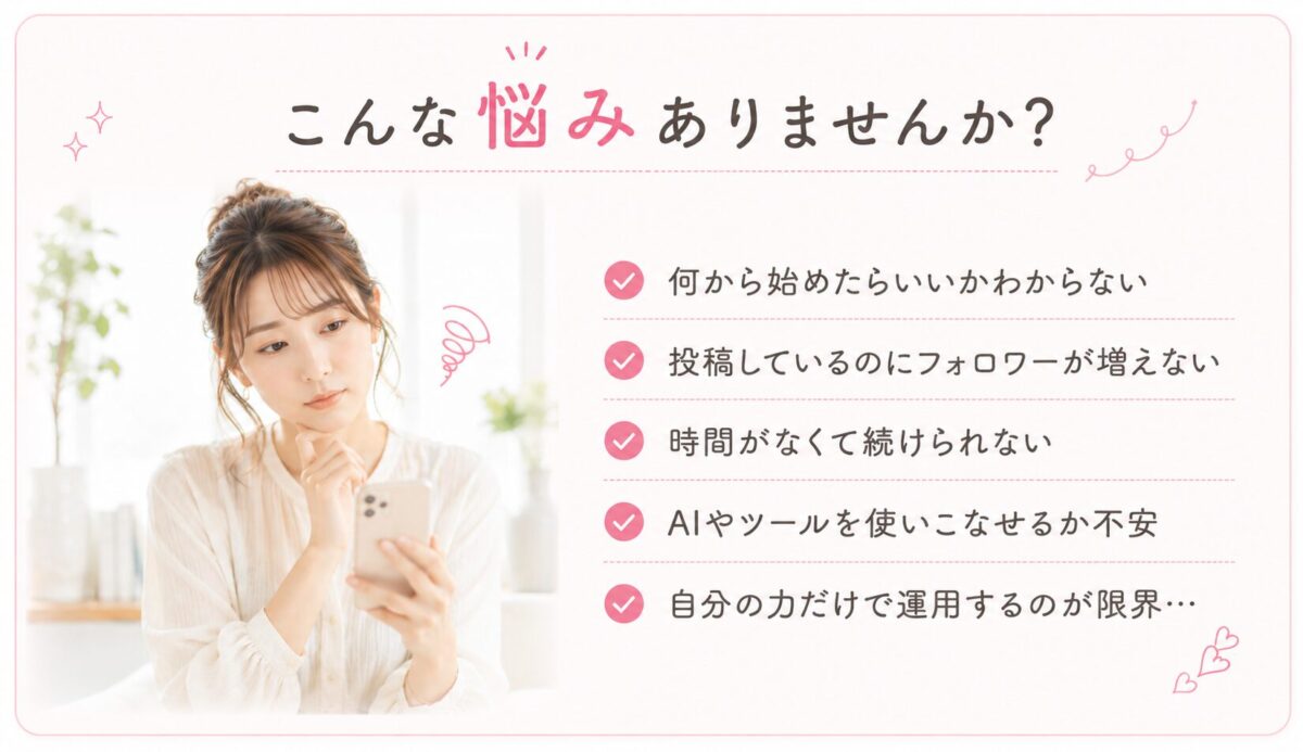 こんな悩みありませんか。何から始めたらいいかわからない、投稿しているのにフォロワーが増えない、時間がなくて続けられない、AIやツールを使いこなせるか不安、自分の力だけで運用するのが限界。